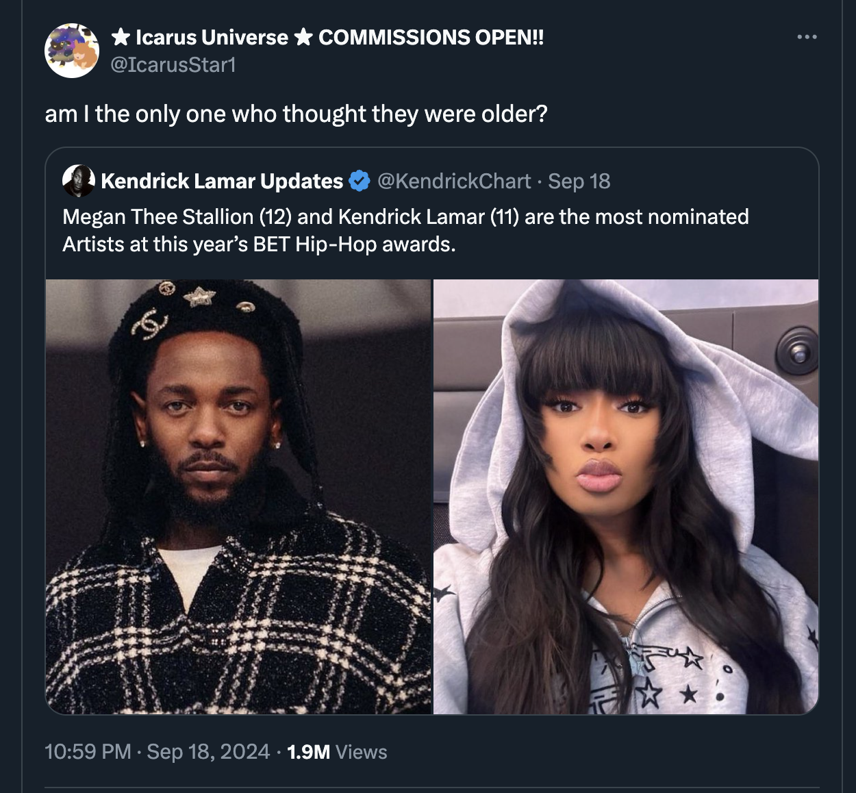 Kendrick Lamar - Icarus Universe Commissions Open!! Start am I the only one who thought they were older? Kendrick Lamar Updates Sep 18 Megan Thee Stallion 12 and Kendrick Lamar 11 are the most nominated Artists at this year's Bet HipHop awards. 1.9M Views